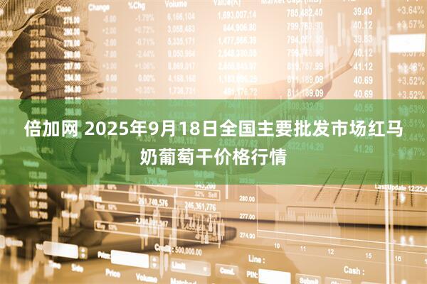 倍加网 2025年9月18日全国主要批发市场红马奶葡萄干价格行情