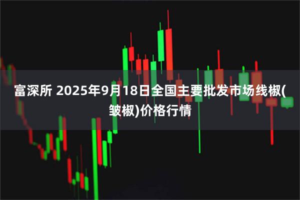 富深所 2025年9月18日全国主要批发市场线椒(皱椒)价格行情