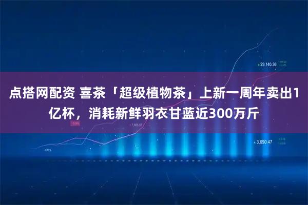 点搭网配资 喜茶「超级植物茶」上新一周年卖出1亿杯，消耗新鲜羽衣甘蓝近300万斤
