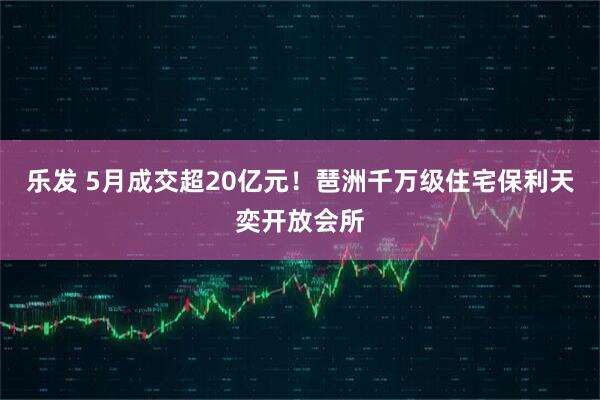 乐发 5月成交超20亿元！琶洲千万级住宅保利天奕开放会所