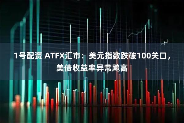 1号配资 ATFX汇市：美元指数跌破100关口，美债收益率异常飚高