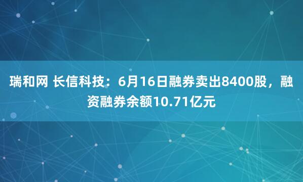 瑞和网 长信科技：6月16日融券卖出8400股，融资融券余额10.71亿元