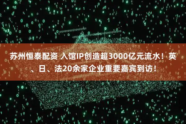 苏州恒泰配资 入馆IP创造超3000亿元流水！英、日、法20余家企业重要嘉宾到访！