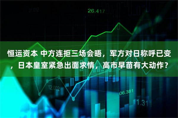 恒运资本 中方连拒三场会晤，军方对日称呼已变，日本皇室紧急出面求情，高市早苗有大动作？
