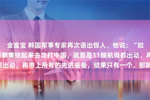 金富宝 韩国军事专家再次语出惊人，他说：“如果美国把所有军事力量都集结起来去攻打中国，就算是11艘航母都出动，再带上所有的先进装备，结果只有一个，那就是中国胜利！”
