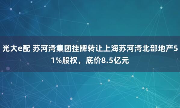光大e配 苏河湾集团挂牌转让上海苏河湾北部地产51%股权，底价8.5亿元
