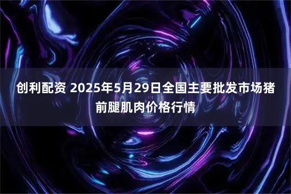 创利配资 2025年5月29日全国主要批发市场猪前腿肌肉价格行情