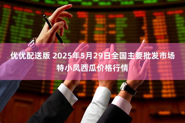优优配送版 2025年5月29日全国主要批发市场特小凤西瓜价格行情