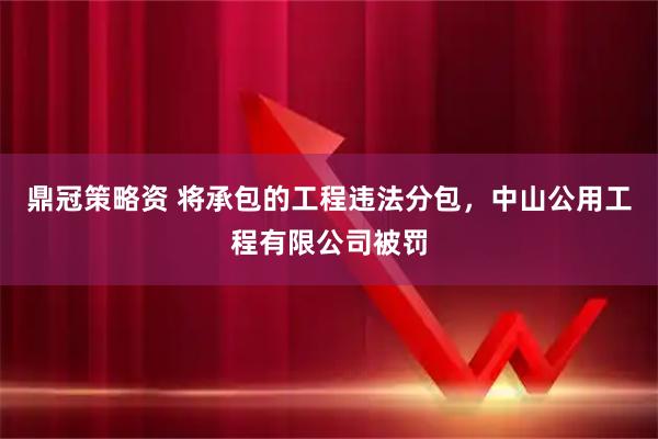 鼎冠策略资 将承包的工程违法分包，中山公用工程有限公司被罚