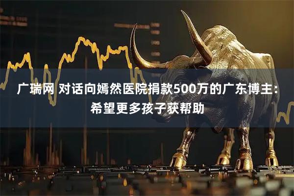 广瑞网 对话向嫣然医院捐款500万的广东博主：希望更多孩子获帮助