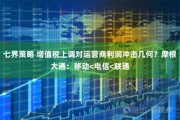 七界策略 增值税上调对运营商利润冲击几何？摩根大通：移动<电信<联通