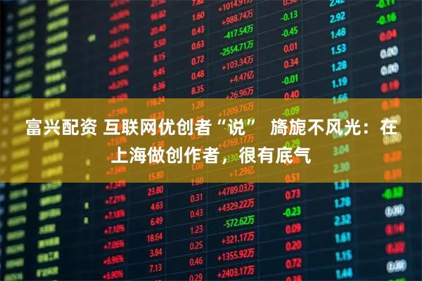 富兴配资 互联网优创者“说”  旖旎不风光：在上海做创作者，很有底气
