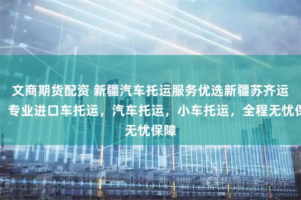 文商期货配资 新疆汽车托运服务优选新疆苏齐运车，专业进口车托运，汽车托运，小车托运，全程无忧保障