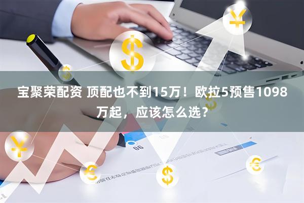 宝聚荣配资 顶配也不到15万！欧拉5预售1098万起，应该怎么选？