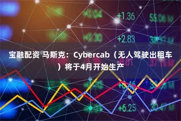 宝融配资 马斯克：Cybercab（无人驾驶出租车）将于4月开始生产