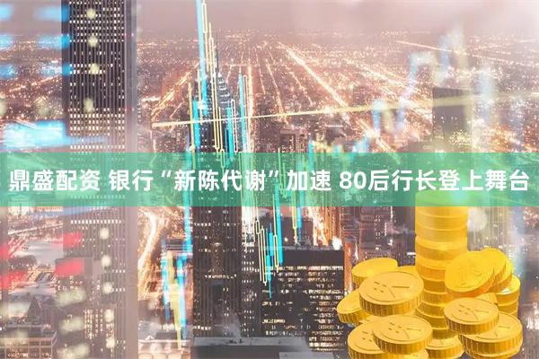 鼎盛配资 银行“新陈代谢”加速 80后行长登上舞台
